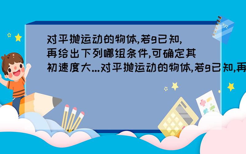 对平抛运动的物体,若g已知,再给出下列哪组条件,可确定其初速度大...对平抛运动的物体,若g已知,再给出下列哪组条件,可确定其初速度大小（）A水平位移B下落高度C落地时速度大小和方向D落