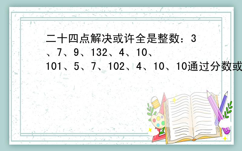 二十四点解决或许全是整数：3、7、9、132、4、10、101、5、7、102、4、10、10通过分数或小数:5、5、7、112、5、5、103、3、7、74、4、7、7