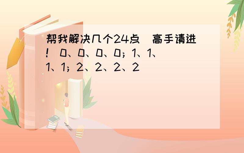 帮我解决几个24点（高手请进!）0、0、0、0；1、1、1、1；2、2、2、2