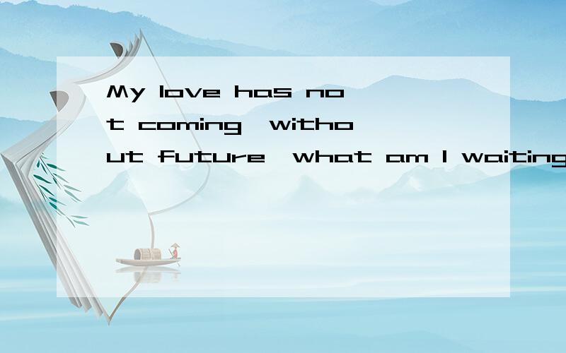 My love has not coming,without future,what am I waiting for now 知道的帮忙翻译