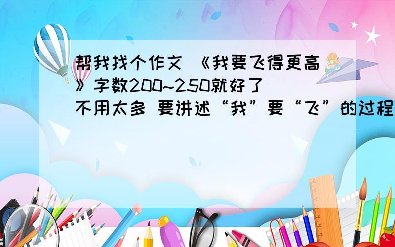 帮我找个作文 《我要飞得更高》字数200~250就好了 不用太多 要讲述“我”要“飞”的过程遇到的困难、挫折.“我”要“飞”的原因,做法以及战胜困难的决心、动力 我在这求跪大家帮我写一