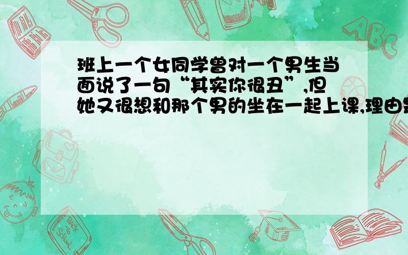 班上一个女同学曾对一个男生当面说了一句“其实你很丑”,但她又很想和那个男的坐在一起上课,理由是他长得帅,