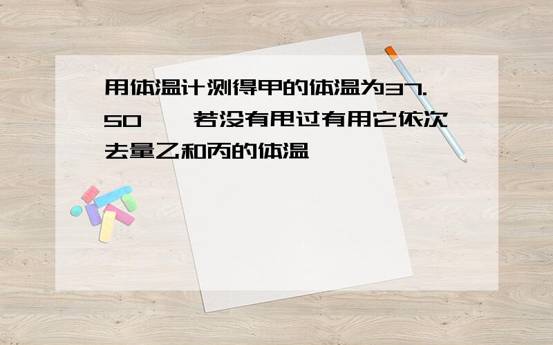 用体温计测得甲的体温为37.50℃,若没有甩过有用它依次去量乙和丙的体温