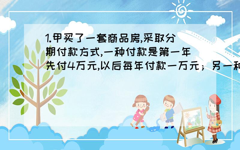 1.甲买了一套商品房,采取分期付款方式,一种付款是第一年先付4万元,以后每年付款一万元；另一种是：前一半时间每年付款1万4千元,后一半时间每年付款1万1千元,两种付款方式中付款钱数和