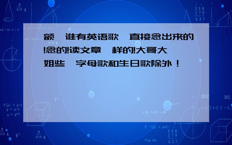 额,谁有英语歌,直接念出来的!念的!读文章一样的!大哥大姐些,字母歌和生日歌除外！