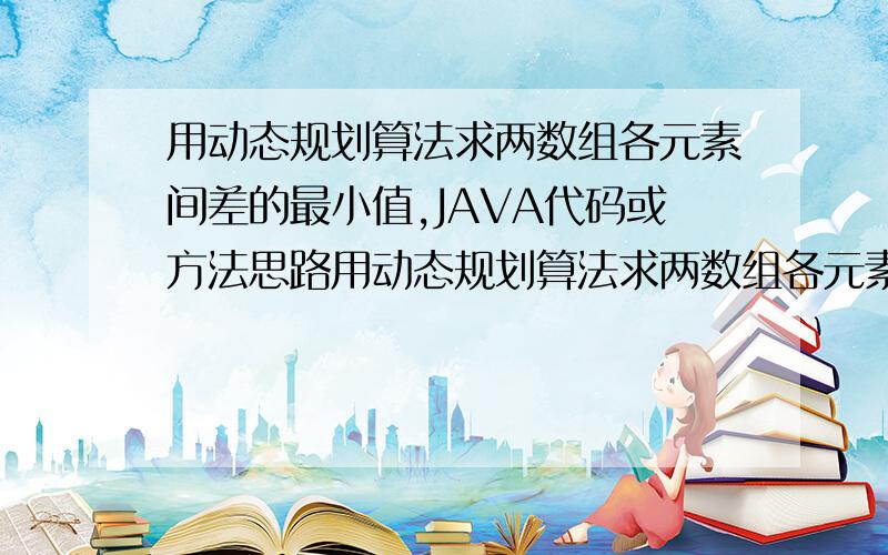 用动态规划算法求两数组各元素间差的最小值,JAVA代码或方法思路用动态规划算法求两数组各元素间差的最小值,并要记录是哪两个元素之间相减的,多给20财富值.