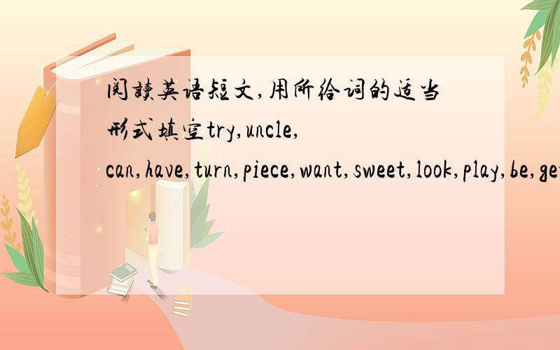 阅读英语短文,用所给词的适当形式填空try,uncle,can,have,turn,piece,want,sweet,look,play,be,get     A boy with the name of John lived in a small house in a village far away.One summer morning,his mother let him go to his__51__home in to