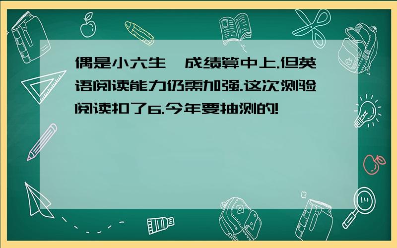 偶是小六生,成绩算中上.但英语阅读能力仍需加强.这次测验阅读扣了6.今年要抽测的!