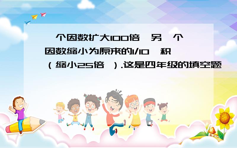 一个因数扩大100倍,另一个因数缩小为原来的1/10,积（缩小25倍 ）.这是四年级的填空题