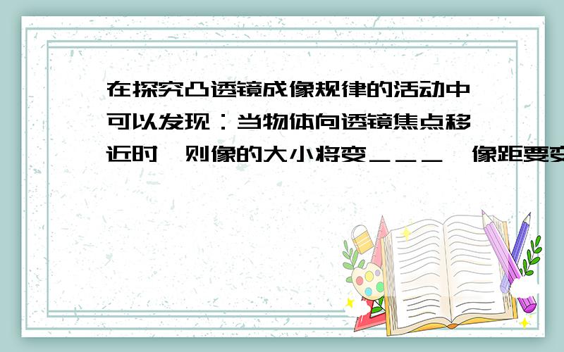 在探究凸透镜成像规律的活动中可以发现：当物体向透镜焦点移近时,则像的大小将变＿＿＿,像距要变＿＿＿,物,像的移动方向是＿＿＿；成放大的像时,像距＿＿＿物距,且像变大,则像距＿＿