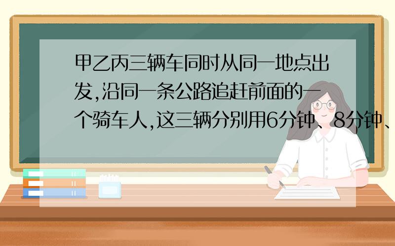 甲乙丙三辆车同时从同一地点出发,沿同一条公路追赶前面的一个骑车人,这三辆分别用6分钟、8分钟、10分钟追上骑车人,现在知道甲车每分钟行1000米,乙车每分钟行800米,你知道丙车每分钟行多