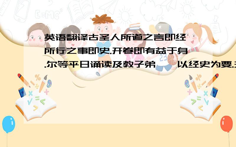 英语翻译古圣人所道之言即经,所行之事即史.开卷即有益于身.尔等平日诵读及教子弟,惟以经史为要.夫吟诗作赋,虽文人之事,然熟读经史,自然次第能之①.幼学断不可令看小说②.小说之事,皆