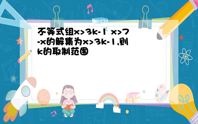 不等式组x>3k-1 x>7-x的解集为x>3k-1,则k的取制范围