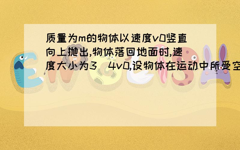 质量为m的物体以速度v0竖直向上抛出,物体落回地面时,速度大小为3／4v0,设物体在运动中所受空气阻力大小不变.（1）求物体运动过程中所受空气阻力的大小?（2）若物体落地碰撞过程中无能