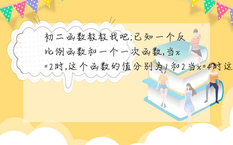 初二函数教教我吧;已知一个反比例函数和一个一次函数,当x=2时,这个函数的值分别为1和2当x=4时这个函数的（接上面）值相等,求这两个函数的解析式（这是大题麻烦写下过程）急要啊!