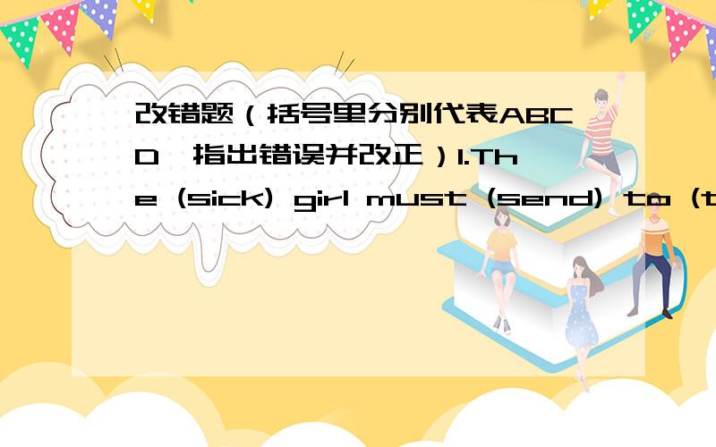 改错题（括号里分别代表ABCD,指出错误并改正）1.The (sick) girl must (send) to (the hospital) (at once)2.(The number) of private cars (are) (increasing) (fast) nowadays3.(The little boy)couldn't (help) (to cry) when he saw his mother