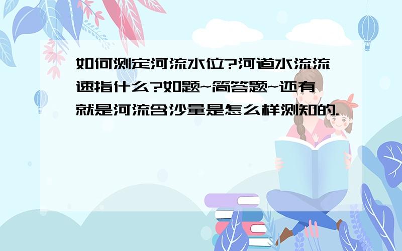 如何测定河流水位?河道水流流速指什么?如题~简答题~还有就是河流含沙量是怎么样测知的.