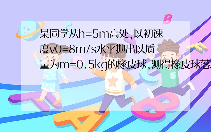 某同学从h=5m高处,以初速度v0=8m/s水平抛出以质量为m=0.5kg的橡皮球,测得橡皮球落地前瞬时速度12m/s,求该同学抛球时所做的功和橡皮球在空中运动时克服空气阻力做的功.