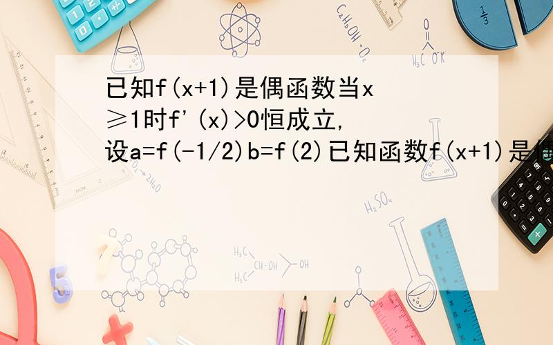 已知f(x+1)是偶函数当x≥1时f'(x)>0恒成立,设a=f(-1/2)b=f(2)已知函数f(x+1)是偶函数,当x2＞x1＞1时[(x2)-f(x1)](x2-x1)＞0恒成立,设a=f(-1/2),b=f(2)c=f(3),则abc的大小关系为_____