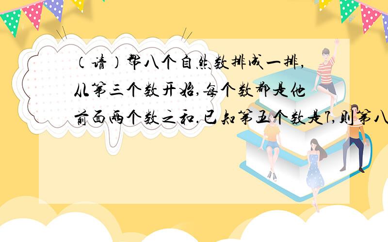 （请）帮八个自然数排成一排,从第三个数开始,每个数都是他前面两个数之和.已知第五个数是7,则第八个数八个自然数排成一排,从第三个数开始,每个数都是他前面两个数之和.已知第五个数