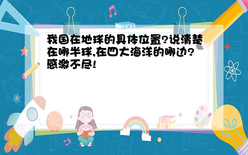 我国在地球的具体位置?说清楚在哪半球,在四大海洋的哪边?感激不尽!