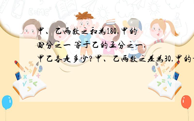 甲、乙两数之和为180,甲的四分之一 等于乙的五分之一,甲乙各是多少?甲、乙两数之差为30,甲的十分之三等于乙的三分之一,求甲乙两数之和五年级参加文艺汇演的共有46人,其中女生的四分之