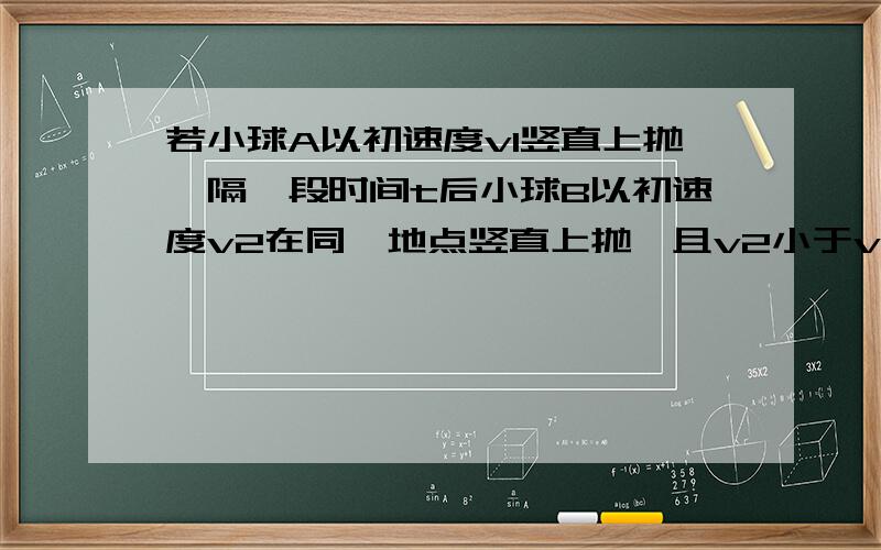 若小球A以初速度v1竖直上抛,隔一段时间t后小球B以初速度v2在同一地点竖直上抛,且v2小于v1.问t在什么范围内两小球可以在空中相遇?若要求在小球B上升过程中相遇呢?