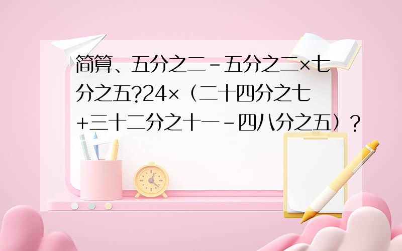 简算、五分之二-五分之二×七分之五?24×（二十四分之七+三十二分之十一-四八分之五）?