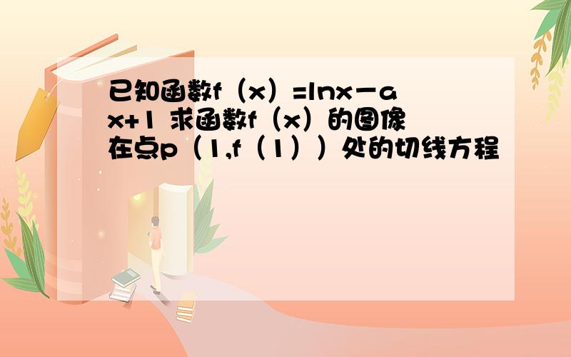 已知函数f（x）=lnx－ax+1 求函数f（x）的图像在点p（1,f（1））处的切线方程