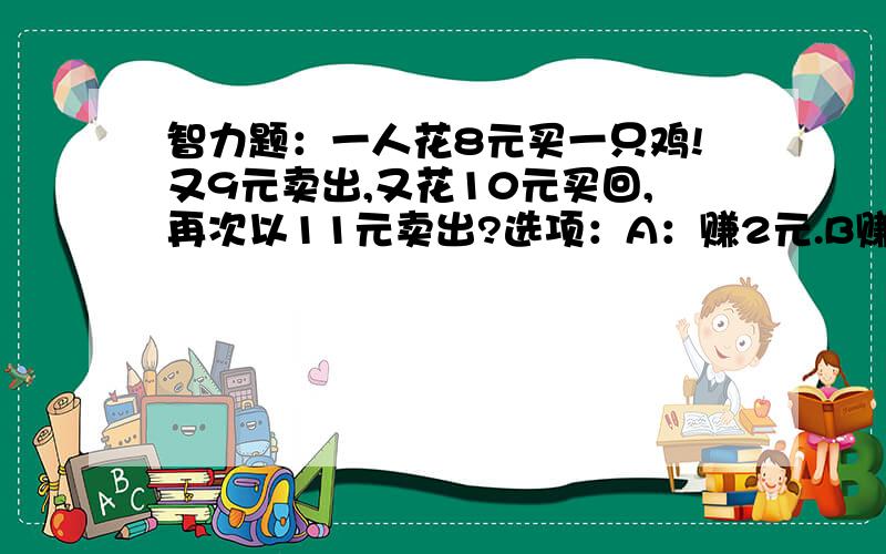 智力题：一人花8元买一只鸡!又9元卖出,又花10元买回,再次以11元卖出?选项：A：赚2元.B赚1元.C：没赚没赔.D：赔拉.E：对不起数学老师!