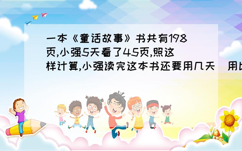 一本《童话故事》书共有198页,小强5天看了45页,照这样计算,小强读完这本书还要用几天（用比列知识解答）十分急~马上要列式