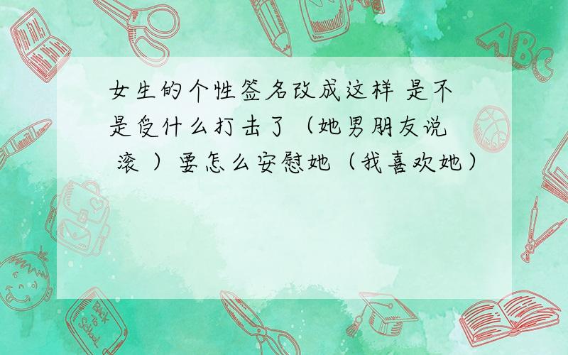 女生的个性签名改成这样 是不是受什么打击了（她男朋友说  滚 ）要怎么安慰她（我喜欢她）