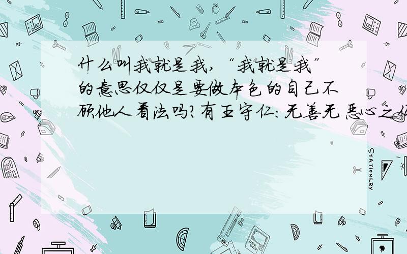 什么叫我就是我,“我就是我”的意思仅仅是要做本色的自己不顾他人看法吗?有王守仁：无善无恶心之体,有善有恶意之动.知善知恶是良知,为善去恶是格物.中“格物”立明本心的意思吧,那还