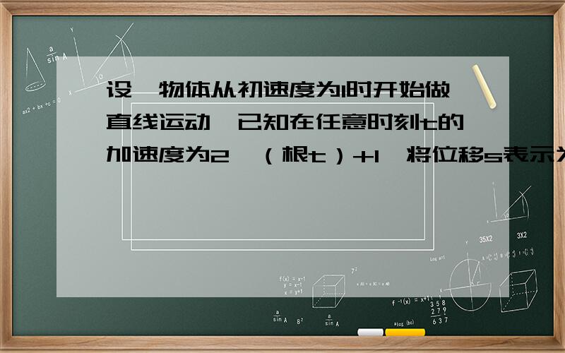 设一物体从初速度为1时开始做直线运动,已知在任意时刻t的加速度为2*（根t）+1,将位移s表示为时间t的函数表达式.