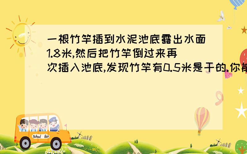 一根竹竿插到水泥池底露出水面1.8米,然后把竹竿倒过来再次插入池底,发现竹竿有0.5米是干的.你能求出竹竿