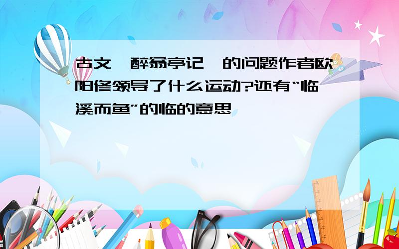 古文《醉翁亭记》的问题作者欧阳修领导了什么运动?还有“临溪而鱼”的临的意思