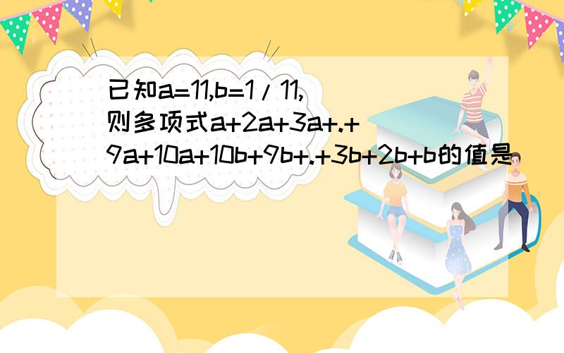 已知a=11,b=1/11,则多项式a+2a+3a+.+9a+10a+10b+9b+.+3b+2b+b的值是