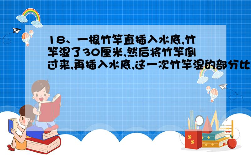 18、一根竹竿直插入水底,竹竿湿了30厘米,然后将竹竿倒过来,再插入水底,这一次竹竿湿的部分比它的3分之