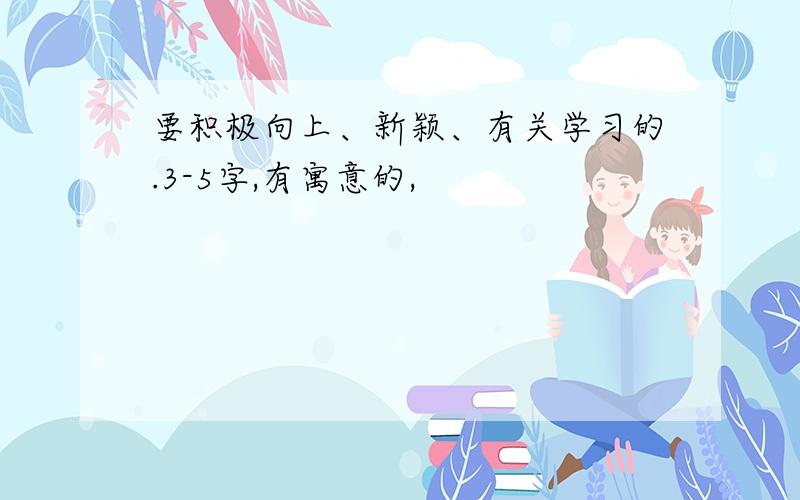 要积极向上、新颖、有关学习的.3-5字,有寓意的,