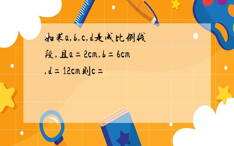 如果a,b,c,d是成比例线段,且a=2cm,b=6cm,d=12cm则c=