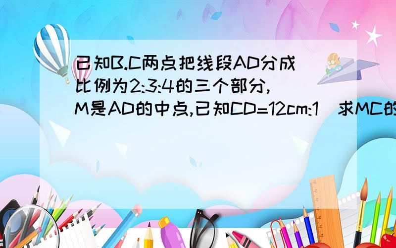 已知B.C两点把线段AD分成比例为2:3:4的三个部分,M是AD的中点,已知CD=12cm:1)求MC的长；（2）AB：BM的值   用∵和∴几何方式回答,快~!