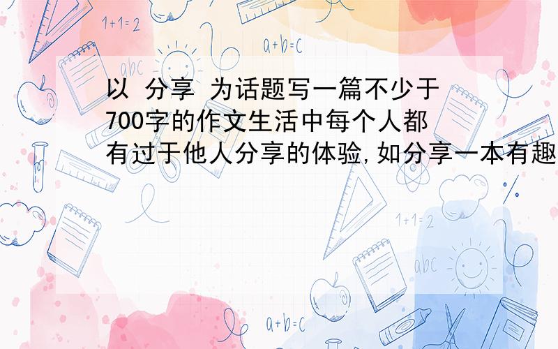 以 分享 为话题写一篇不少于700字的作文生活中每个人都有过于他人分享的体验,如分享一本有趣的书,一段难忘的经历,一个闪光的想法…