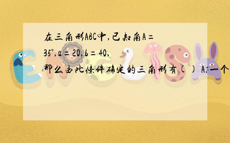 在三角形ABC中,已知角A=35°,a=20,b=40,那么由此条件确定的三角形有() A.一个解 B二个解 C ,D不确定