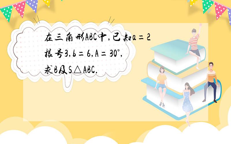 在三角形ABC中,已知a=2根号3,b=6,A=30°,求B及S△ABC.