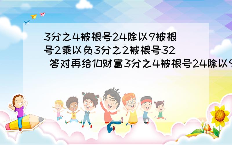 3分之4被根号24除以9被根号2乘以负3分之2被根号32 答对再给10财富3分之4被根号24除以9被根号2乘以负3分之2被根号32 答对再给10财富