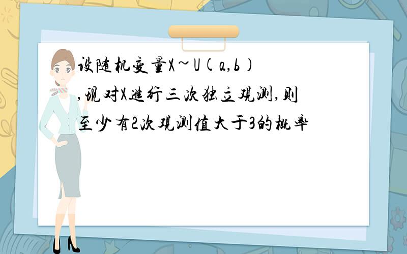 设随机变量X~U(a,b) ,现对X进行三次独立观测,则至少有2次观测值大于3的概率