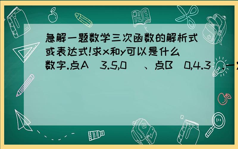 急解一题数学三次函数的解析式或表达式!求x和y可以是什么数字.点A(3.5,0) 、点B(0,4.3).一定要给过程! y=ax^3+bx^2+cx+d(a≠0,b,c,d为常数),代入点A和点B怎么解?不知道abcd啊!给两个点够吗?如果还要更