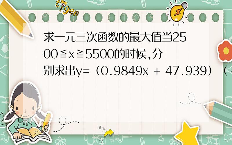 求一元三次函数的最大值当2500≦x≧5500的时候,分别求出y=（0.9849x + 47.939）（-0.053x + 802.28）（-0.0186x + 437.29）和y=（0.4096x + 1586.8）（-0.0524x + 653.81）（-0.0203x + 386.44）两个的最大值,同时求出当y