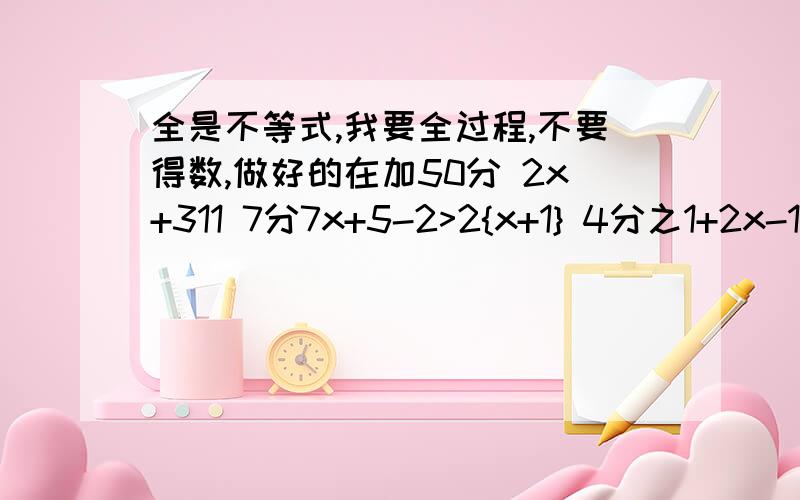 全是不等式,我要全过程,不要得数,做好的在加50分 2x+311 7分7x+5-2>2{x+1} 4分之1+2x-10分之1-3X>5分之1 -5是解每个小题不等式，