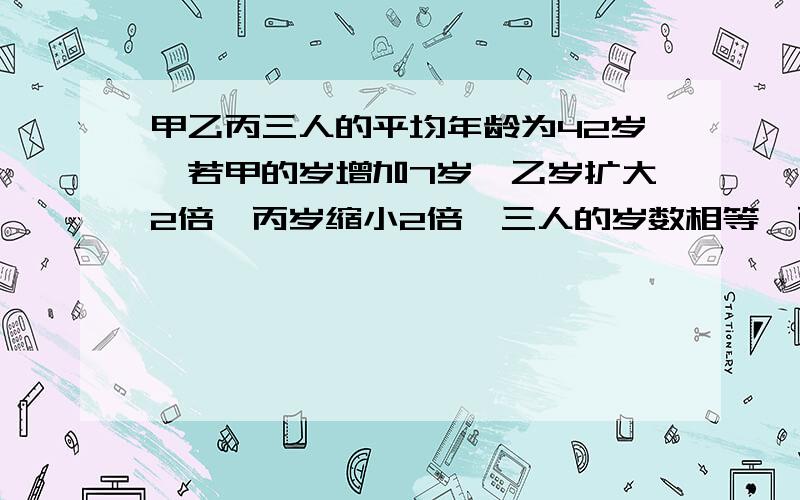 甲乙丙三人的平均年龄为42岁,若甲的岁增加7岁,乙岁扩大2倍,丙岁缩小2倍,三人的岁数相等,丙多大?要烈士